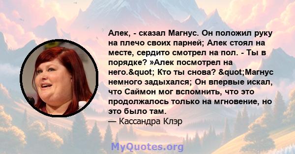 Алек, - сказал Магнус. Он положил руку на плечо своих парней; Алек стоял на месте, сердито смотрел на пол. - Ты в порядке? »Алек посмотрел на него." Кто ты снова? "Магнус немного задыхался; Он впервые искал,