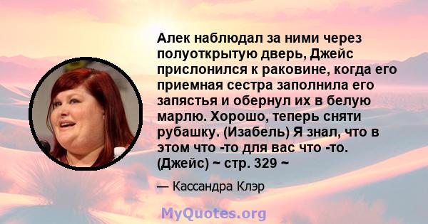 Алек наблюдал за ними через полуоткрытую дверь, Джейс прислонился к раковине, когда его приемная сестра заполнила его запястья и обернул их в белую марлю. Хорошо, теперь сняти рубашку. (Изабель) Я знал, что в этом что