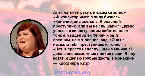 Алек натянул руку с низким свистком. «Инквизитор имел в виду бизнес». «Конечно, она сделала. Я опасный преступник. Или вы не слышали?» Джейс услышал кислоту своим собственным тоном, увидел Алек Флинч и был средним, на