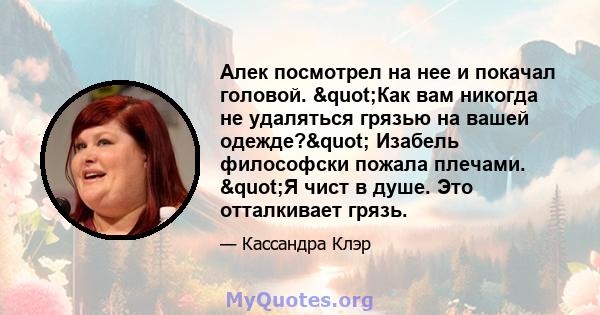 Алек посмотрел на нее и покачал головой. "Как вам никогда не удаляться грязью на вашей одежде?" Изабель философски пожала плечами. "Я чист в душе. Это отталкивает грязь.