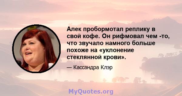 Алек пробормотал реплику в свой кофе. Он рифмовал чем -то, что звучало намного больше похоже на «уклонение стеклянной крови».