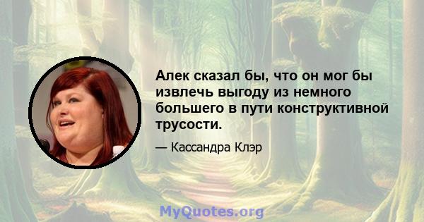 Алек сказал бы, что он мог бы извлечь выгоду из немного большего в пути конструктивной трусости.