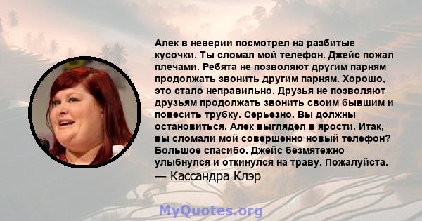 Алек в неверии посмотрел на разбитые кусочки. Ты сломал мой телефон. Джейс пожал плечами. Ребята не позволяют другим парням продолжать звонить другим парням. Хорошо, это стало неправильно. Друзья не позволяют друзьям