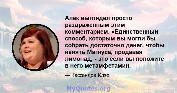 Алек выглядел просто раздраженным этим комментарием. «Единственный способ, которым вы могли бы собрать достаточно денег, чтобы нанять Магнуса, продавая лимонад, - это если вы положите в него метамфетамин.