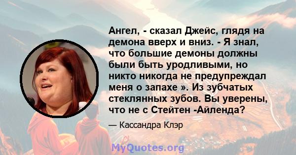 Ангел, - сказал Джейс, глядя на демона вверх и вниз. - Я знал, что большие демоны должны были быть уродливыми, но никто никогда не предупреждал меня о запахе ». Из зубчатых стеклянных зубов. Вы уверены, что не с Стейтен 