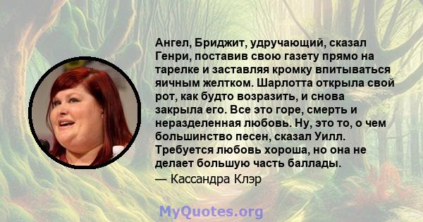 Ангел, Бриджит, удручающий, сказал Генри, поставив свою газету прямо на тарелке и заставляя кромку впитываться яичным желтком. Шарлотта открыла свой рот, как будто возразить, и снова закрыла его. Все это горе, смерть и