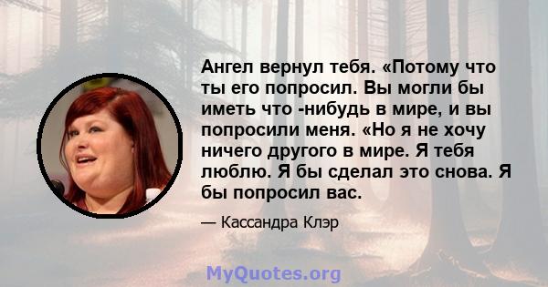 Ангел вернул тебя. «Потому что ты его попросил. Вы могли бы иметь что -нибудь в мире, и вы попросили меня. «Но я не хочу ничего другого в мире. Я тебя люблю. Я бы сделал это снова. Я бы попросил вас.