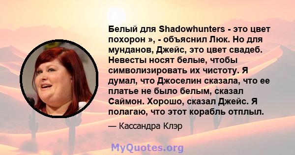 Белый для Shadowhunters - это цвет похорон », - объяснил Люк. Но для мунданов, Джейс, это цвет свадеб. Невесты носят белые, чтобы символизировать их чистоту. Я думал, что Джоселин сказала, что ее платье не было белым,