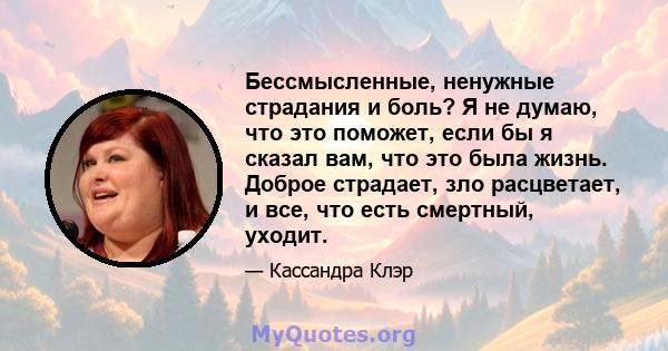 Бессмысленные, ненужные страдания и боль? Я не думаю, что это поможет, если бы я сказал вам, что это была жизнь. Доброе страдает, зло расцветает, и все, что есть смертный, уходит.