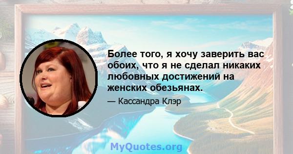 Более того, я хочу заверить вас обоих, что я не сделал никаких любовных достижений на женских обезьянах.