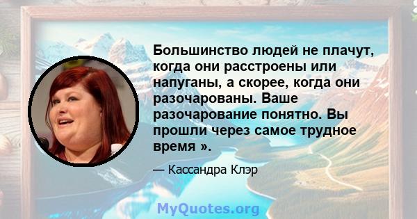 Большинство людей не плачут, когда они расстроены или напуганы, а скорее, когда они разочарованы. Ваше разочарование понятно. Вы прошли через самое трудное время ».