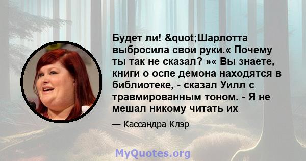 Будет ли! "Шарлотта выбросила свои руки.« Почему ты так не сказал? »« Вы знаете, книги о оспе демона находятся в библиотеке, - сказал Уилл с травмированным тоном. - Я не мешал никому читать их