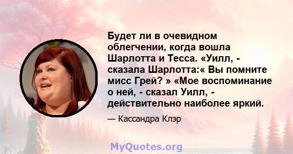 Будет ли в очевидном облегчении, когда вошла Шарлотта и Тесса. «Уилл, - сказала Шарлотта:« Вы помните мисс Грей? » «Мое воспоминание о ней, - сказал Уилл, - действительно наиболее яркий.