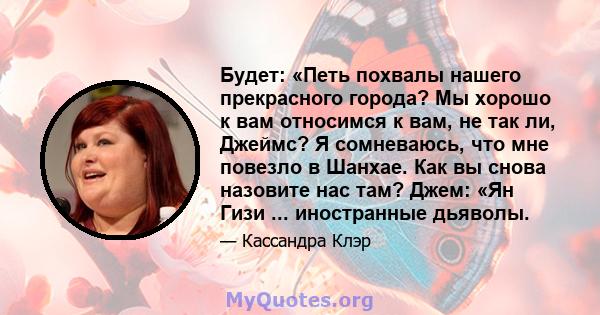 Будет: «Петь похвалы нашего прекрасного города? Мы хорошо к вам относимся к вам, не так ли, Джеймс? Я сомневаюсь, что мне повезло в Шанхае. Как вы снова назовите нас там? Джем: «Ян Гизи ... иностранные дьяволы.