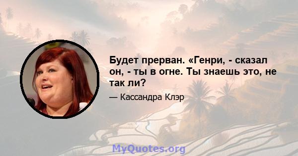 Будет прерван. «Генри, - сказал он, - ты в огне. Ты знаешь это, не так ли?