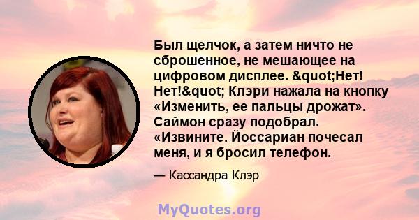 Был щелчок, а затем ничто не сброшенное, не мешающее на цифровом дисплее. "Нет! Нет!" Клэри нажала на кнопку «Изменить, ее пальцы дрожат». Саймон сразу подобрал. «Извините. Йоссариан почесал меня, и я бросил