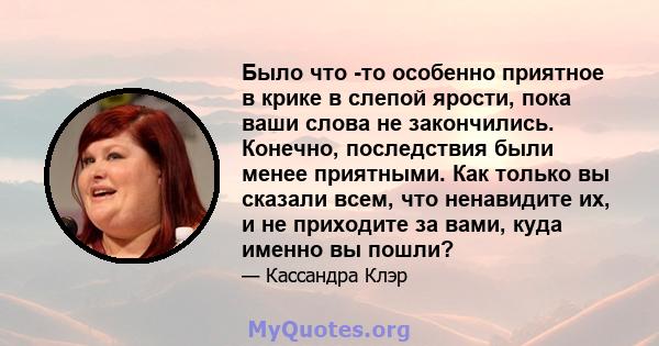 Было что -то особенно приятное в крике в слепой ярости, пока ваши слова не закончились. Конечно, последствия были менее приятными. Как только вы сказали всем, что ненавидите их, и не приходите за вами, куда именно вы