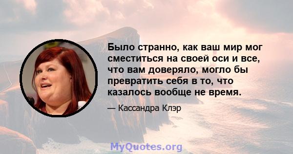 Было странно, как ваш мир мог сместиться на своей оси и все, что вам доверяло, могло бы превратить себя в то, что казалось вообще не время.