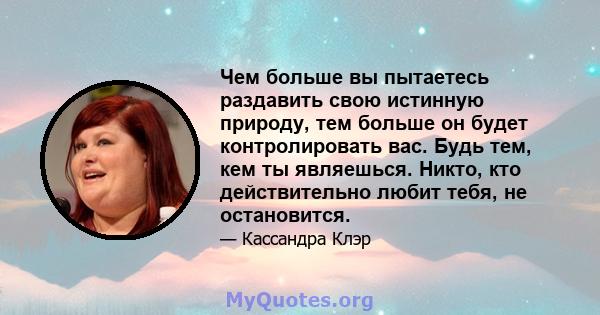 Чем больше вы пытаетесь раздавить свою истинную природу, тем больше он будет контролировать вас. Будь тем, кем ты являешься. Никто, кто действительно любит тебя, не остановится.