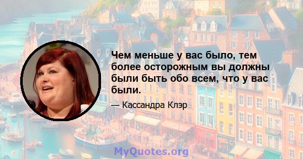 Чем меньше у вас было, тем более осторожным вы должны были быть обо всем, что у вас были.