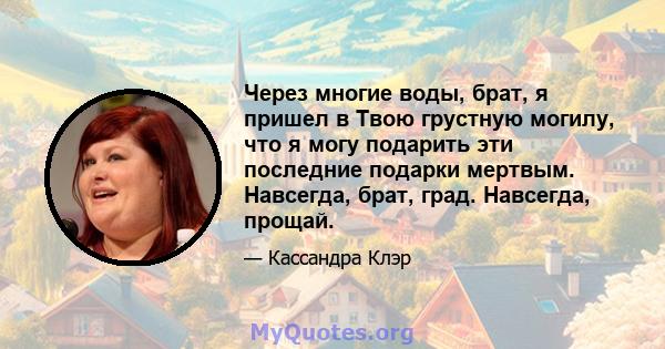 Через многие воды, брат, я пришел в Твою грустную могилу, что я могу подарить эти последние подарки мертвым. Навсегда, брат, град. Навсегда, прощай.