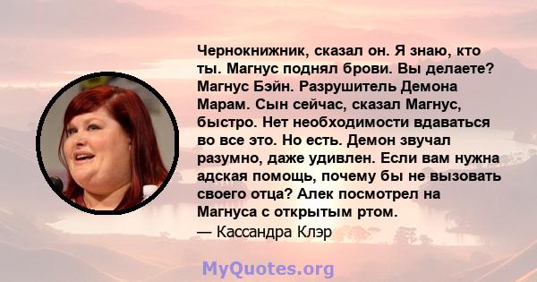 Чернокнижник, сказал он. Я знаю, кто ты. Магнус поднял брови. Вы делаете? Магнус Бэйн. Разрушитель Демона Марам. Сын сейчас, сказал Магнус, быстро. Нет необходимости вдаваться во все это. Но есть. Демон звучал разумно,