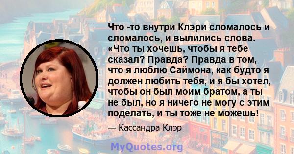 Что -то внутри Клэри сломалось и сломалось, и вылились слова. «Что ты хочешь, чтобы я тебе сказал? Правда? Правда в том, что я люблю Саймона, как будто я должен любить тебя, и я бы хотел, чтобы он был моим братом, а ты