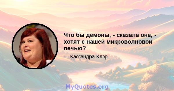 Что бы демоны, - сказала она, - хотят с нашей микроволновой печью?