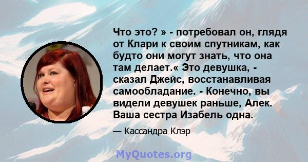 Что это? » - потребовал он, глядя от Клари к своим спутникам, как будто они могут знать, что она там делает.« Это девушка, - сказал Джейс, восстанавливая самообладание. - Конечно, вы видели девушек раньше, Алек. Ваша