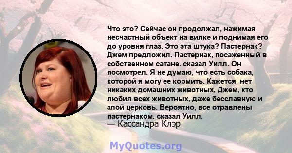 Что это? Сейчас он продолжал, нажимая несчастный объект на вилке и поднимая его до уровня глаз. Это эта штука? Пастернак? Джем предложил. Пастернак, посаженный в собственном сатане. сказал Уилл. Он посмотрел. Я не