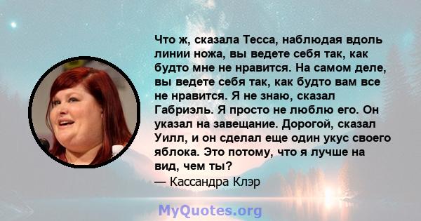 Что ж, сказала Тесса, наблюдая вдоль линии ножа, вы ведете себя так, как будто мне не нравится. На самом деле, вы ведете себя так, как будто вам все не нравится. Я не знаю, сказал Габриэль. Я просто не люблю его. Он