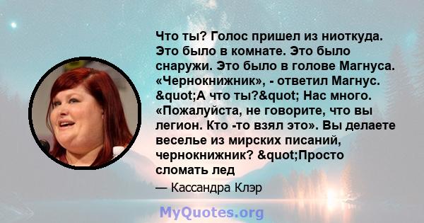 Что ты? Голос пришел из ниоткуда. Это было в комнате. Это было снаружи. Это было в голове Магнуса. «Чернокнижник», - ответил Магнус. "А что ты?" Нас много. «Пожалуйста, не говорите, что вы легион. Кто -то взял 