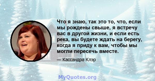 Что я знаю, так это то, что, если мы рождены свыше, я встречу вас в другой жизни, и если есть река, вы будете ждать на берегу, когда я приду к вам, чтобы мы могли пересечь вместе.