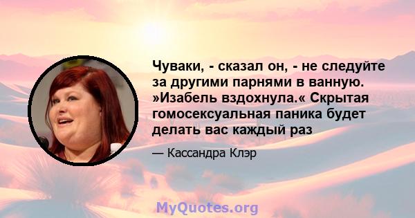 Чуваки, - сказал он, - не следуйте за другими парнями в ванную. »Изабель вздохнула.« Скрытая гомосексуальная паника будет делать вас каждый раз