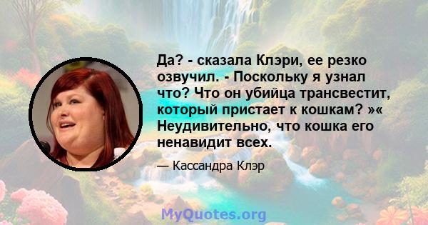 Да? - сказала Клэри, ее резко озвучил. - Поскольку я узнал что? Что он убийца трансвестит, который пристает к кошкам? »« Неудивительно, что кошка его ненавидит всех.