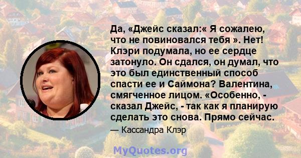 Да, «Джейс сказал:« Я сожалею, что не повиновался тебя ». Нет! Клэри подумала, но ее сердце затонуло. Он сдался, он думал, что это был единственный способ спасти ее и Саймона? Валентина, смягченное лицом. «Особенно, -