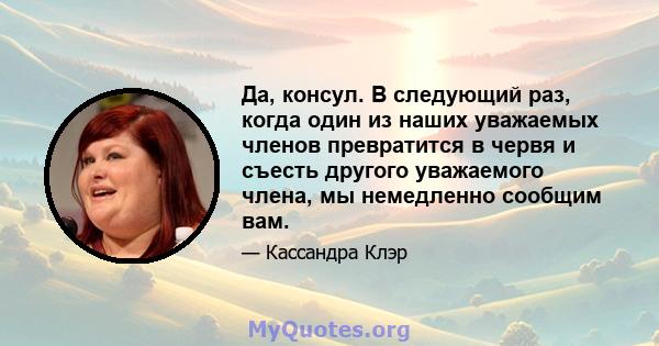 Да, консул. В следующий раз, когда один из наших уважаемых членов превратится в червя и съесть другого уважаемого члена, мы немедленно сообщим вам.