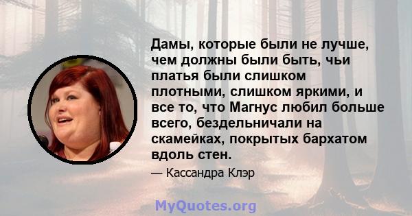 Дамы, которые были не лучше, чем должны были быть, чьи платья были слишком плотными, слишком яркими, и все то, что Магнус любил больше всего, бездельничали на скамейках, покрытых бархатом вдоль стен.