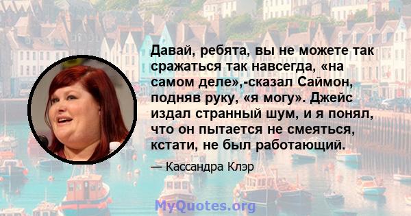 Давай, ребята, вы не можете так сражаться так навсегда, «на самом деле»,-сказал Саймон, подняв руку, «я могу». Джейс издал странный шум, и я понял, что он пытается не смеяться, кстати, не был работающий.