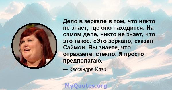 Дело в зеркале в том, что никто не знает, где оно находится. На самом деле, никто не знает, что это такое. «Это зеркало, сказал Саймон. Вы знаете, что отражаете, стекло. Я просто предполагаю.