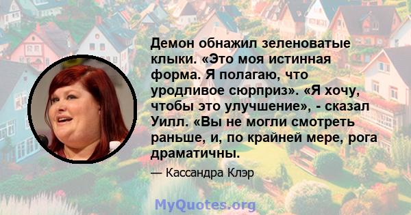 Демон обнажил зеленоватые клыки. «Это моя истинная форма. Я полагаю, что уродливое сюрприз». «Я хочу, чтобы это улучшение», - сказал Уилл. «Вы не могли смотреть раньше, и, по крайней мере, рога драматичны.