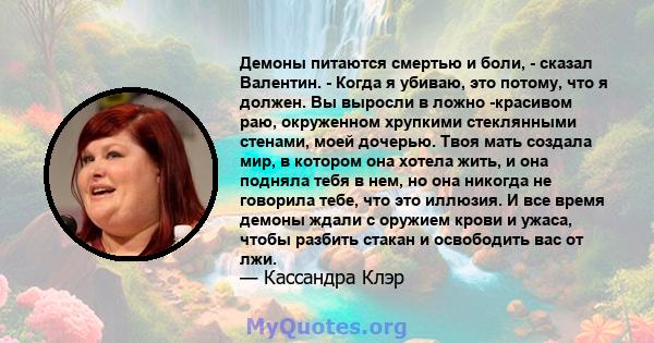 Демоны питаются смертью и боли, - сказал Валентин. - Когда я убиваю, это потому, что я должен. Вы выросли в ложно -красивом раю, окруженном хрупкими стеклянными стенами, моей дочерью. Твоя мать создала мир, в котором