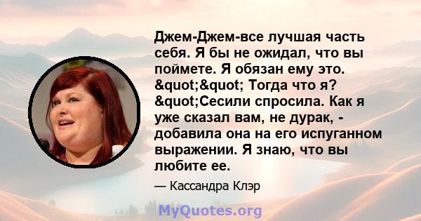 Джем-Джем-все лучшая часть себя. Я бы не ожидал, что вы поймете. Я обязан ему это. "" Тогда что я? "Сесили спросила. Как я уже сказал вам, не дурак, - добавила она на его испуганном выражении. Я знаю, что 