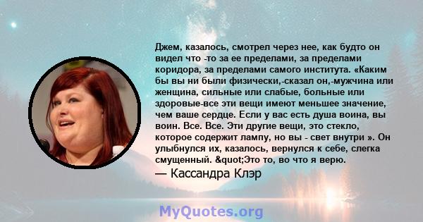 Джем, казалось, смотрел через нее, как будто он видел что -то за ее пределами, за пределами коридора, за пределами самого института. «Каким бы вы ни были физически,-сказал он,-мужчина или женщина, сильные или слабые,