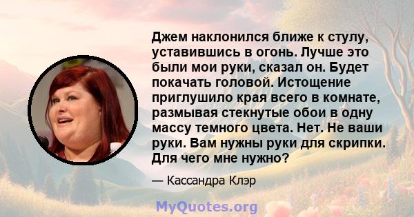 Джем наклонился ближе к стулу, уставившись в огонь. Лучше это были мои руки, сказал он. Будет покачать головой. Истощение приглушило края всего в комнате, размывая стекнутые обои в одну массу темного цвета. Нет. Не ваши 