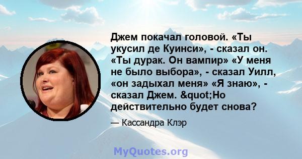 Джем покачал головой. «Ты укусил де Куинси», - сказал он. «Ты дурак. Он вампир» «У меня не было выбора», - сказал Уилл, «он задыхал меня» «Я знаю», - сказал Джем. "Но действительно будет снова?