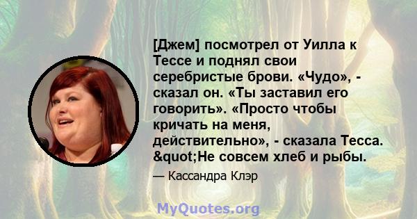 [Джем] посмотрел от Уилла к Тессе и поднял свои серебристые брови. «Чудо», - сказал он. «Ты заставил его говорить». «Просто чтобы кричать на меня, действительно», - сказала Тесса. "Не совсем хлеб и рыбы.