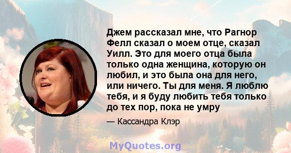 Джем рассказал мне, что Рагнор Фелл сказал о моем отце, сказал Уилл. Это для моего отца была только одна женщина, которую он любил, и это была она для него, или ничего. Ты для меня. Я люблю тебя, и я буду любить тебя