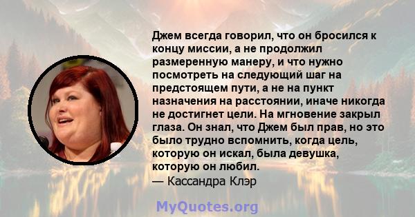 Джем всегда говорил, что он бросился к концу миссии, а не продолжил размеренную манеру, и что нужно посмотреть на следующий шаг на предстоящем пути, а не на пункт назначения на расстоянии, иначе никогда не достигнет