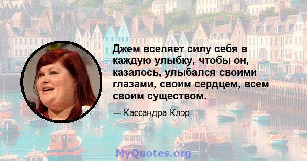 Джем вселяет силу себя в каждую улыбку, чтобы он, казалось, улыбался своими глазами, своим сердцем, всем своим существом.